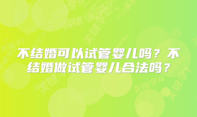 不结婚可以试管婴儿吗?不结婚做试管婴儿合法吗?