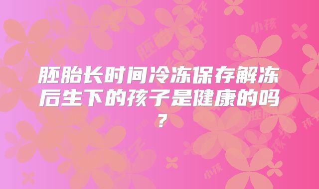 胚胎长时间冷冻保存解冻后生下的孩子是健康的吗？