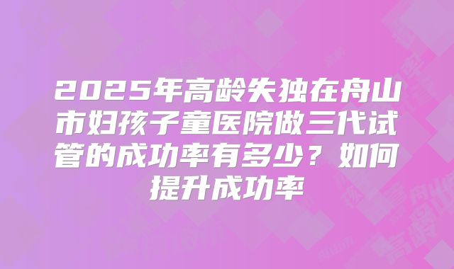 2025年高龄失独在舟山市妇孩子童医院做三代试管的成功率有多少？如何提升成功率