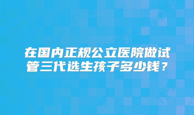 在国内正规公立医院做试管三代选生孩子多少钱?