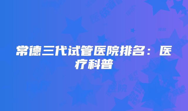 常德三代试管医院排名：医疗科普