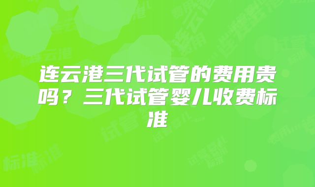 连云港三代试管的费用贵吗？三代试管婴儿收费标准