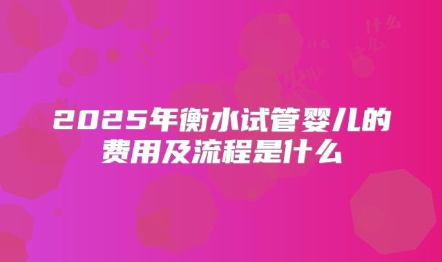 2025年衡水试管婴儿的费用及流程是什么