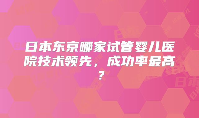 日本东京哪家试管婴儿医院技术领先，成功率最高？