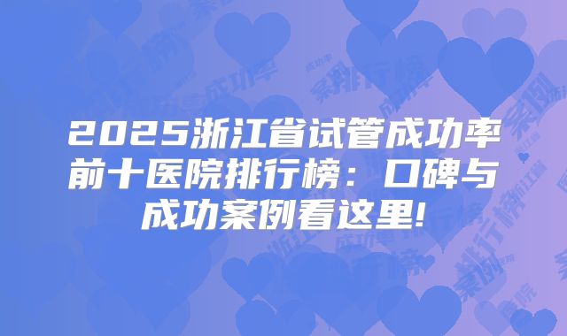 2025浙江省试管成功率前十医院排行榜：口碑与成功案例看这里!