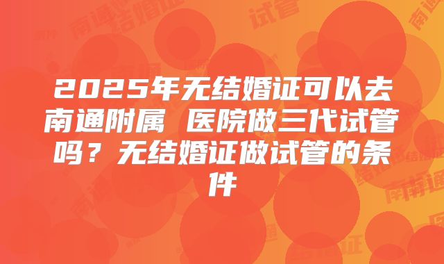 2025年无结婚证可以去南通附属 医院做三代试管吗？无结婚证做试管的条件