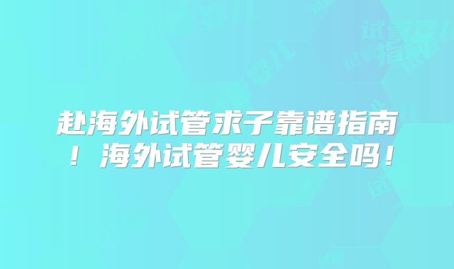赴海外试管求子靠谱指南！海外试管婴儿安全吗！