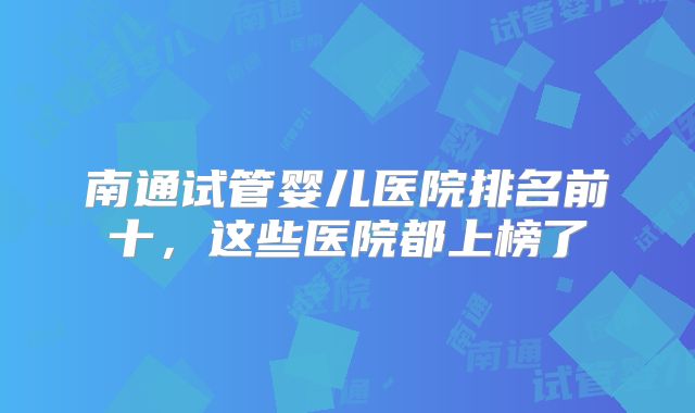 南通试管婴儿医院排名前十,这些医院都上榜了