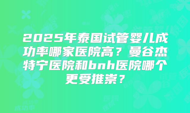 2025年泰国试管婴儿成功率哪家医院高？曼谷杰特宁医院和bnh医院哪个更受推崇？