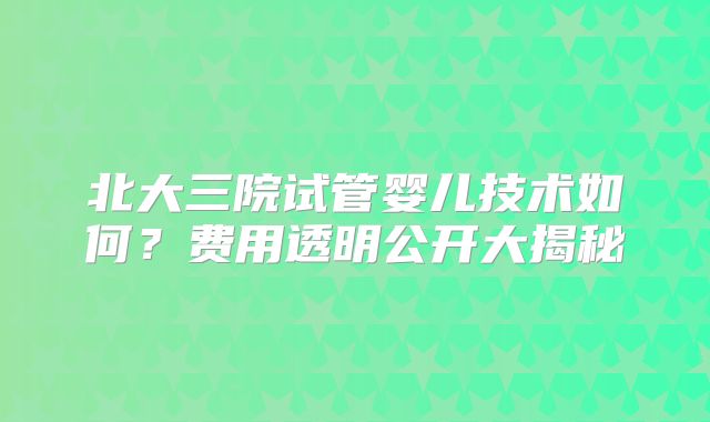北大三院试管婴儿技术如何?费用透明公开大揭秘
