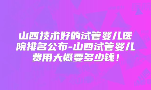 山西技术好的试管婴儿医院排名公布-山西试管婴儿费用大概要多少钱！