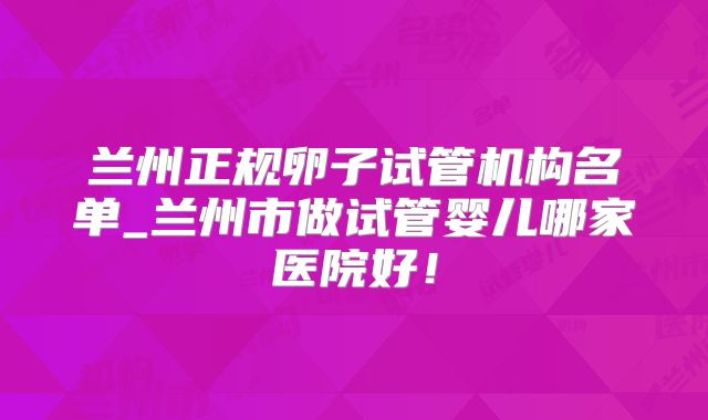 兰州正规卵子试管机构名单_兰州市做试管婴儿哪家医院好！
