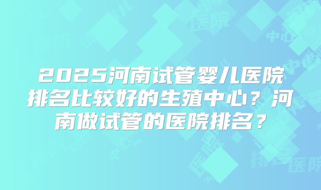 2025河南试管婴儿医院排名比较好的生殖中心?河南做试管的医院排名?