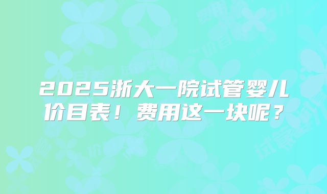 2025浙大一院试管婴儿价目表!费用这一块呢?