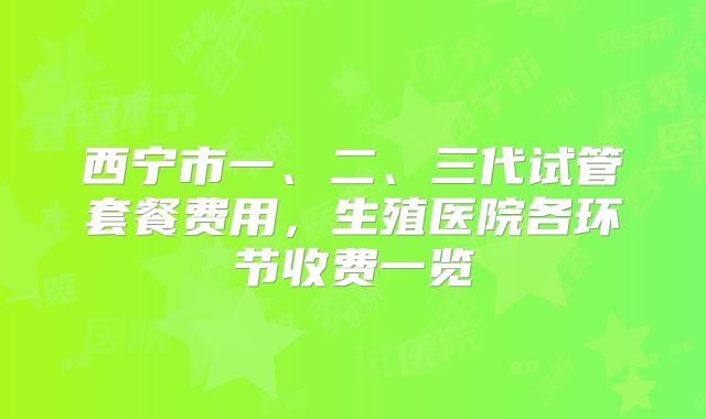 西宁市一、二、三代试管套餐费用，生殖医院各环节收费一览