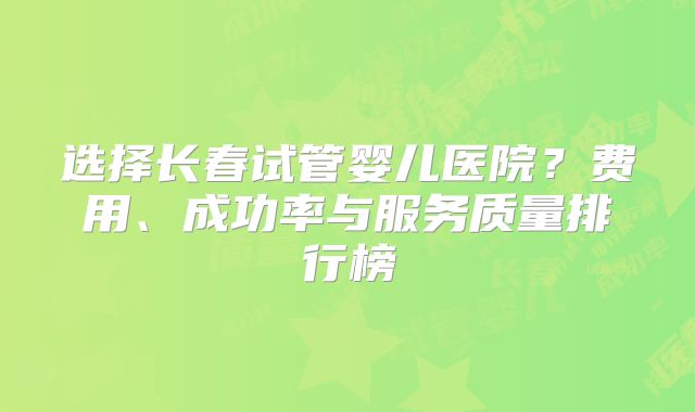 选择长春试管婴儿医院?费用、成功率与服务质量排行榜