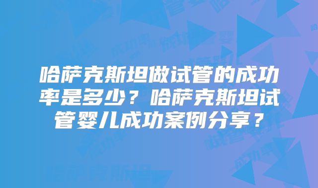 哈萨克斯坦做试管的成功率是多少？哈萨克斯坦试管婴儿成功案例分享？