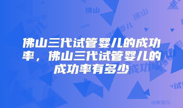 佛山三代试管婴儿的成功率，佛山三代试管婴儿的成功率有多少