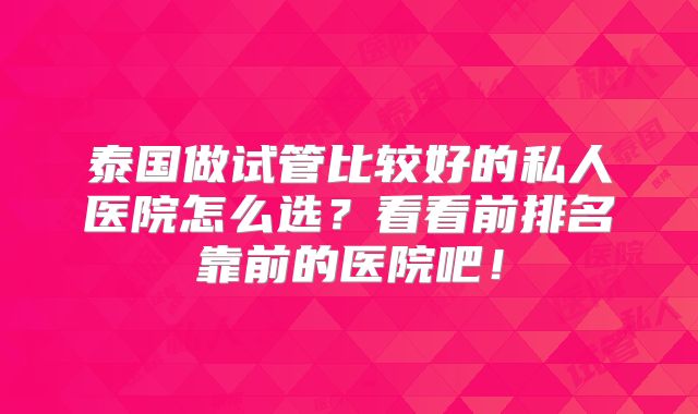 泰国做试管比较好的私人医院怎么选？看看前排名靠前的医院吧！