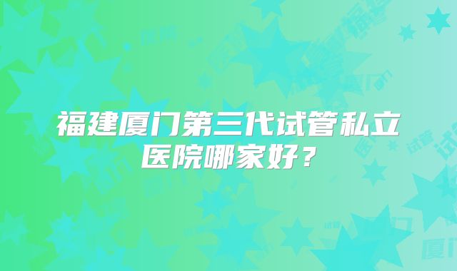 福建厦门第三代试管私立医院哪家好？