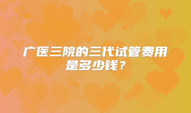 广医三院的三代试管费用是多少钱？