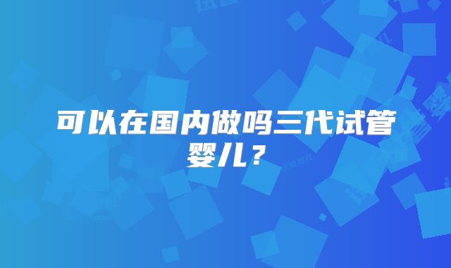 可以在国内做吗三代试管婴儿？