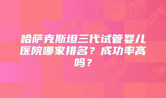哈萨克斯坦三代试管婴儿医院哪家排名?成功率高吗?