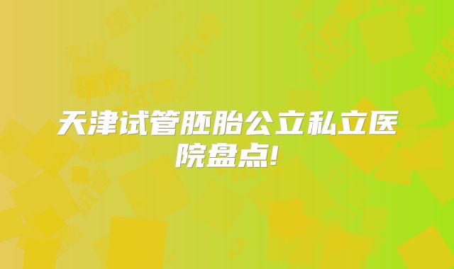 天津试管胚胎公立私立医院盘点!