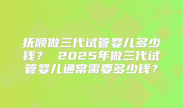 抚顺做三代试管婴儿多少钱? 2025年做三代试管婴儿通常需要多少钱?