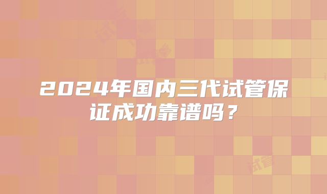 2024年国内三代试管保证成功靠谱吗？