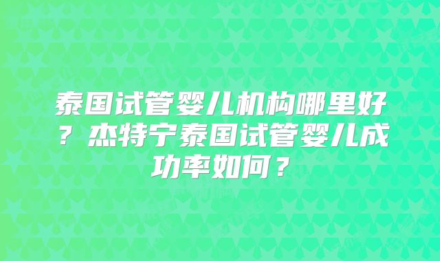 泰国试管婴儿机构哪里好？杰特宁泰国试管婴儿成功率如何？