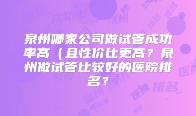 泉州哪家公司做试管成功率高（且性价比更高？泉州做试管比较好的医院排名？