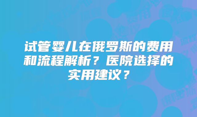 试管婴儿在俄罗斯的费用和流程解析？医院选择的实用建议？