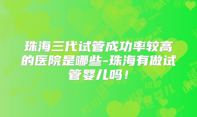 珠海三代试管成功率较高的医院是哪些-珠海有做试管婴儿吗!