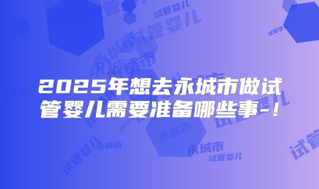 2025年想去永城市做试管婴儿需要准备哪些事-！
