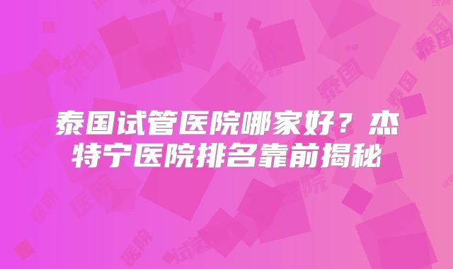 泰国试管医院哪家好？杰特宁医院排名靠前揭秘