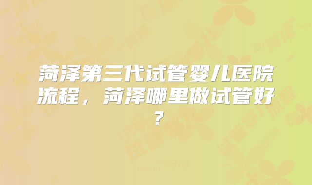 菏泽第三代试管婴儿医院流程，菏泽哪里做试管好？