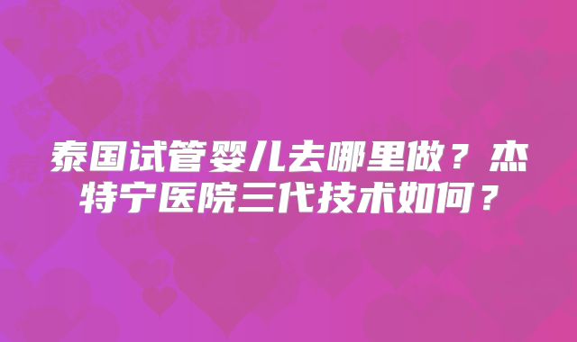 泰国试管婴儿去哪里做？杰特宁医院三代技术如何？