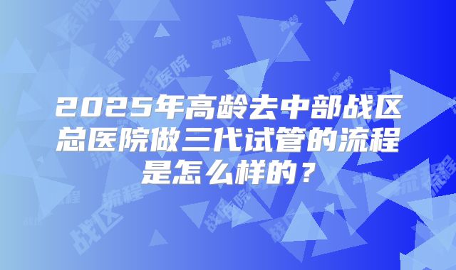 2025年高龄去中部战区总医院做三代试管的流程是怎么样的？