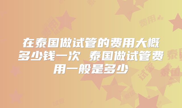在泰国做试管的费用大概多少钱一次 泰国做试管费用一般是多少