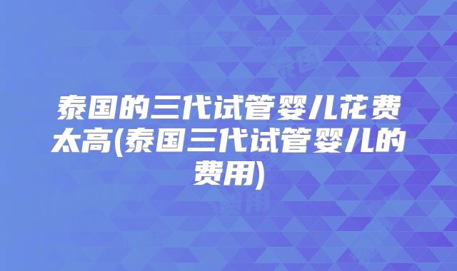 泰国的三代试管婴儿花费太高(泰国三代试管婴儿的费用)