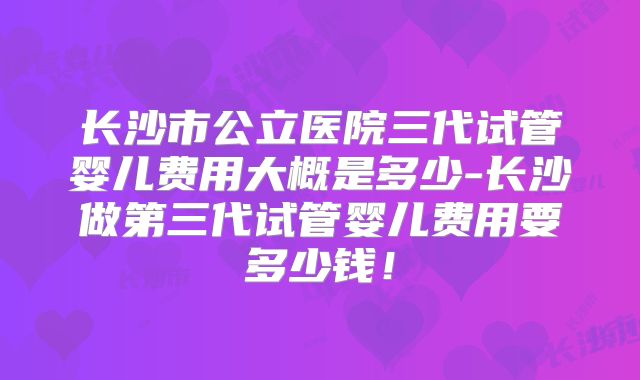 长沙市公立医院三代试管婴儿费用大概是多少-长沙做第三代试管婴儿费用要多少钱！