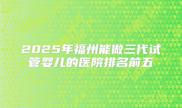 2025年福州能做三代试管婴儿的医院排名前五
