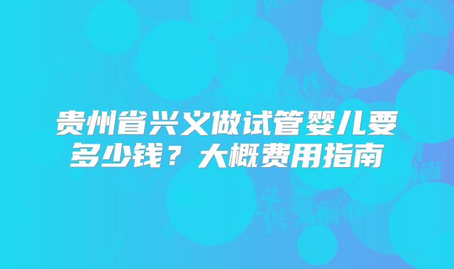 贵州省兴义做试管婴儿要多少钱？大概费用指南