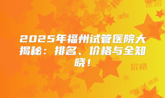 2025年福州试管医院大揭秘：排名、价格与全知晓！
