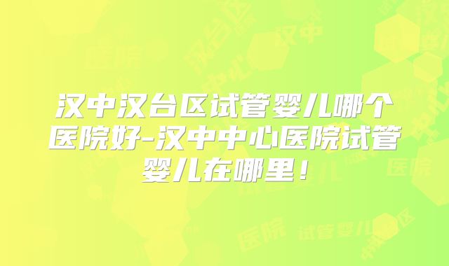 汉中汉台区试管婴儿哪个医院好-汉中中心医院试管婴儿在哪里！