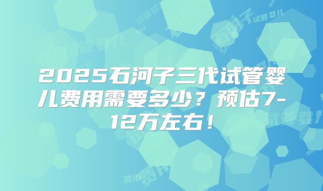 2025石河子三代试管婴儿费用需要多少？预估7-12万左右！