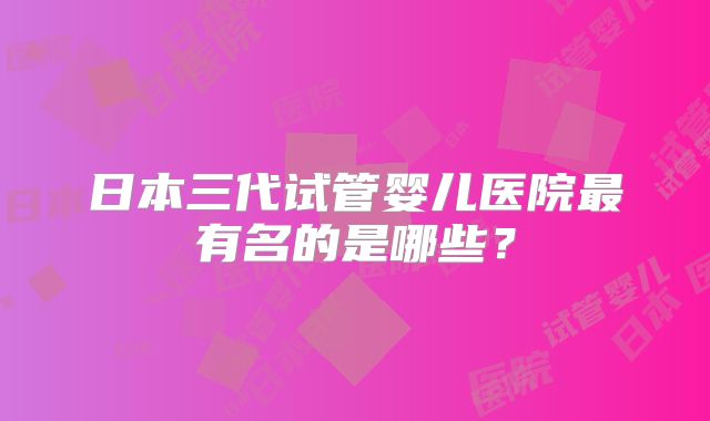 日本三代试管婴儿医院最有名的是哪些?