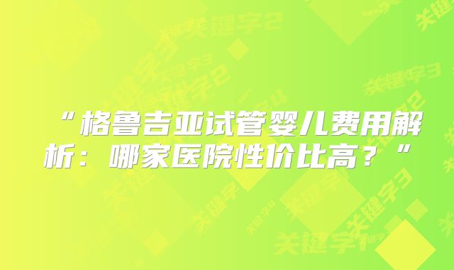 “格鲁吉亚试管婴儿费用解析：哪家医院性价比高？”