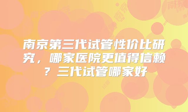 南京第三代试管性价比研究,哪家医院更值得信赖?三代试管哪家好